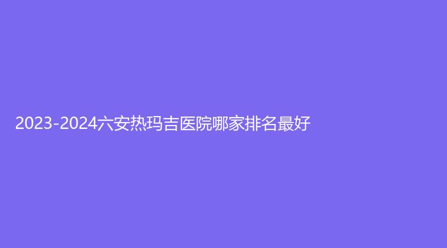 2023-2024六安熱瑪吉醫(yī)院哪家排名好？
