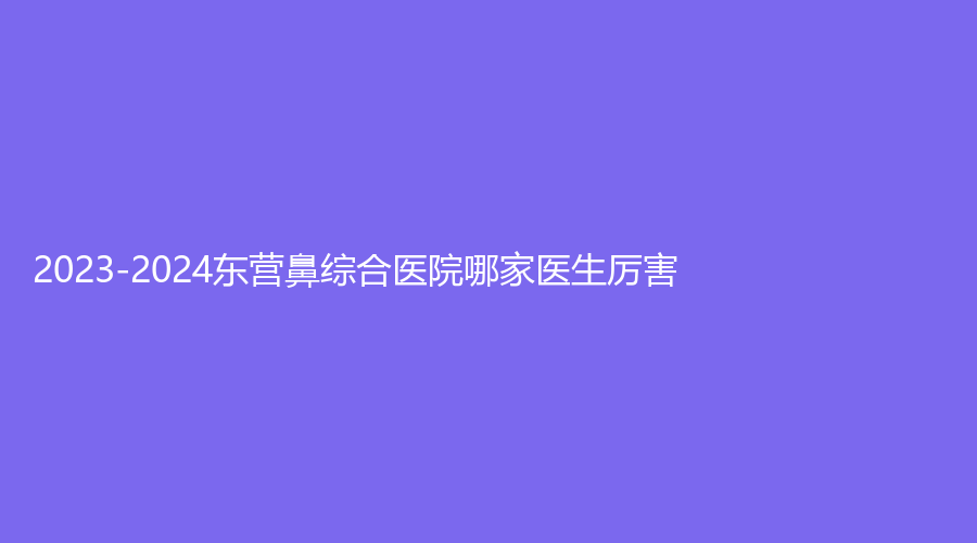2023-2024東營鼻綜合醫(yī)院哪家醫(yī)生厲害？安美診所、艾莎、德爾美客等機(jī)構(gòu)哪家好？