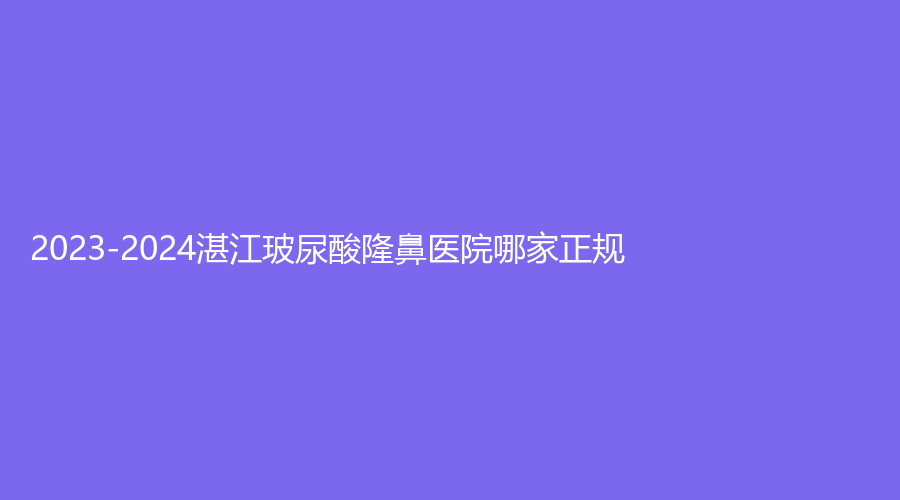 2023-2024湛江玻尿酸隆鼻醫(yī)院哪家正規(guī)？