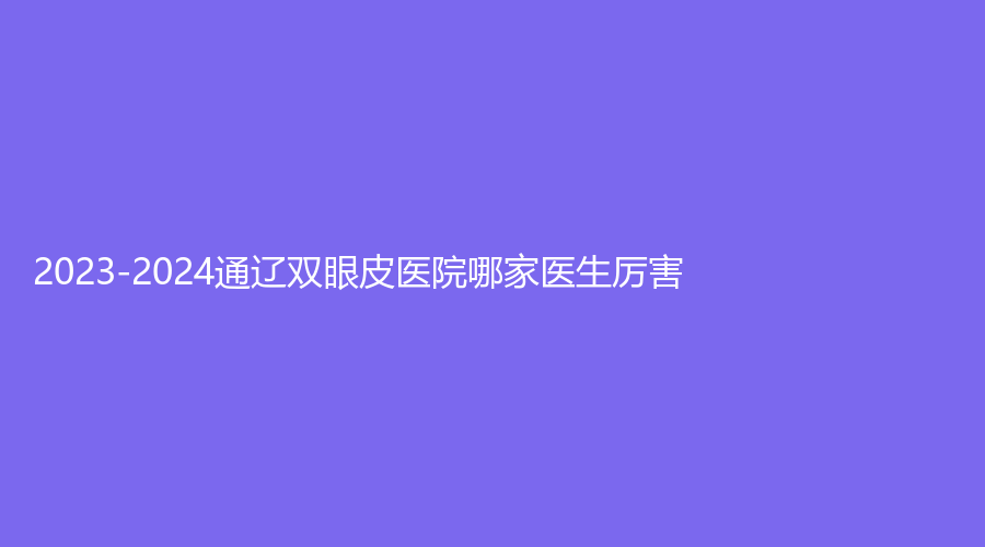2023-2024通遼雙眼皮醫(yī)院哪家醫(yī)生厲害？