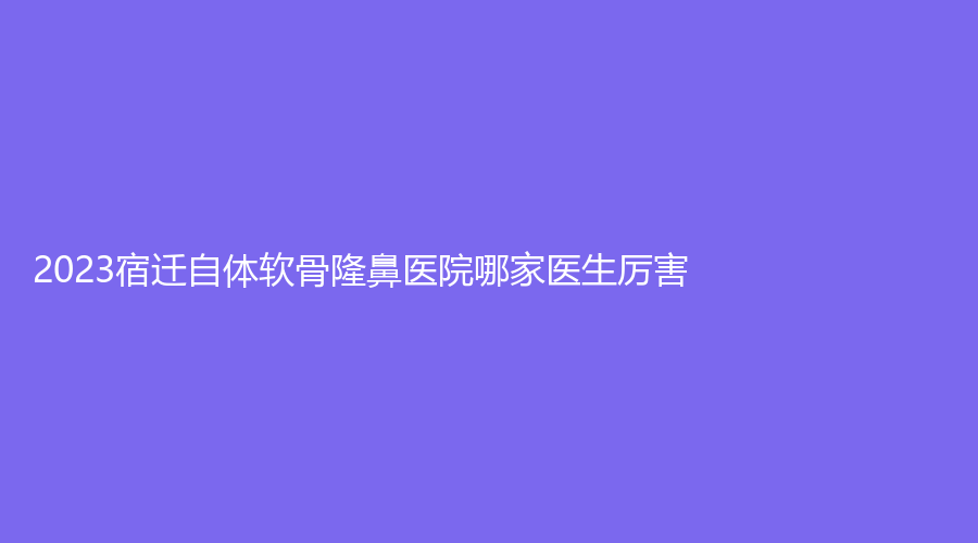 2023宿遷自體軟骨隆鼻醫(yī)院哪家醫(yī)生厲害？