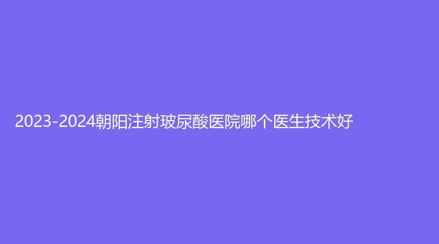 2023-2024朝陽注射玻尿酸醫(yī)院哪個醫(yī)生技術(shù)好？