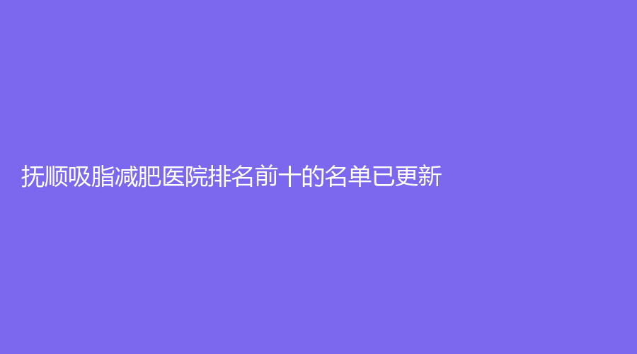 撫順吸脂減肥醫(yī)院排名前十的名單已更新！