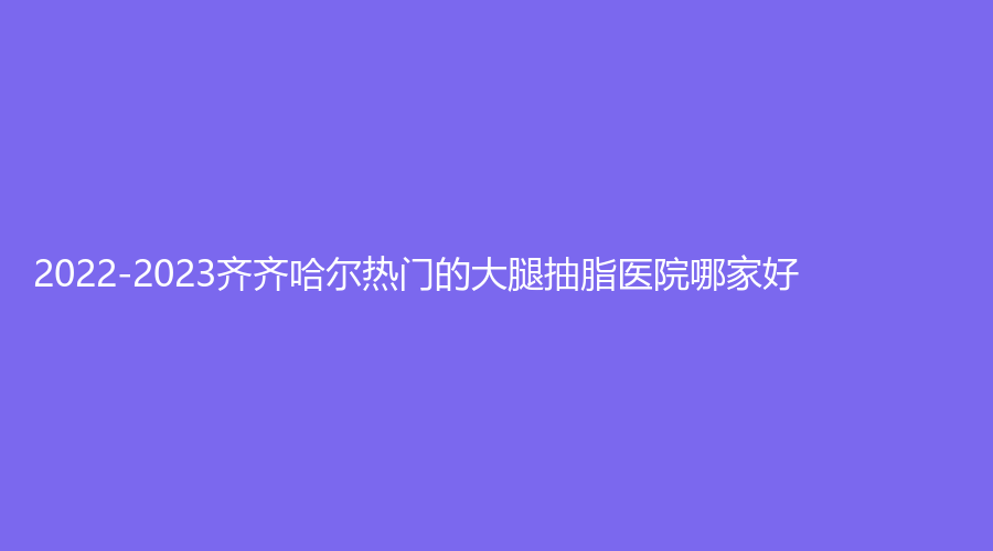 2022-2023齊齊哈爾熱門的大腿抽脂醫(yī)院哪家好？