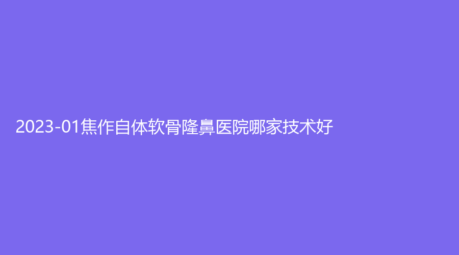 2023-01焦作自體軟骨隆鼻醫(yī)院哪家技術好？金華外科診所、市人民醫(yī)院燒傷科、眾美診所等機構哪個費用低？