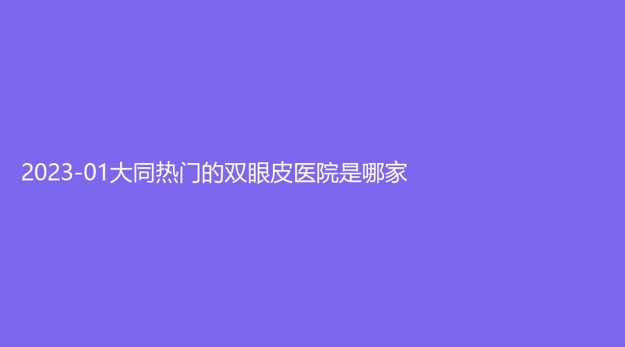2023-01大同熱門的雙眼皮醫(yī)院是哪家？