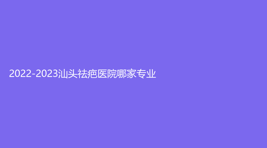 2022-2023汕頭祛疤醫(yī)院哪家專業(yè)？蘇國藝診所、伊麗莎白診所、星顏科診所等機構(gòu)榮登榜首！