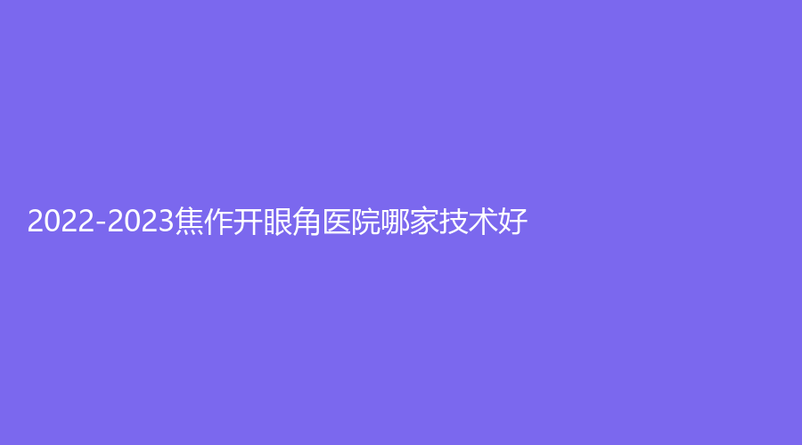 2022-2023焦作開眼角醫(yī)院哪家技術(shù)好？皓美診所、山陽牙科診所、蒙娜麗沙診所等機(jī)構(gòu)哪家技術(shù)好？