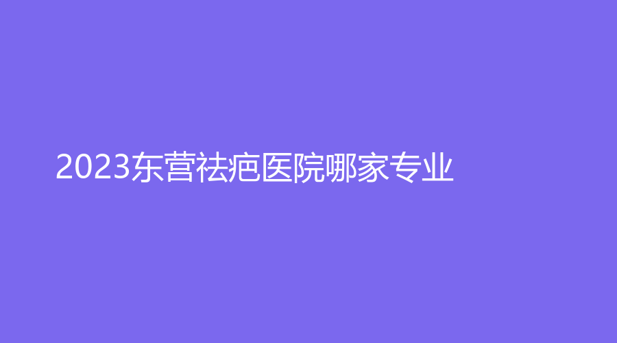 2023東營祛疤醫(yī)院哪家專業(yè)？艾莎、學軍診所、中亞等機構(gòu)哪家價格低？