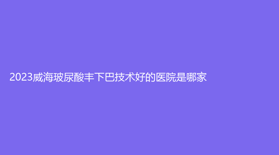 2023威海玻尿酸豐下巴技術(shù)好的醫(yī)院是哪家？