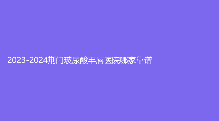 2023-2024荊門玻尿酸豐唇醫(yī)院哪家靠譜？