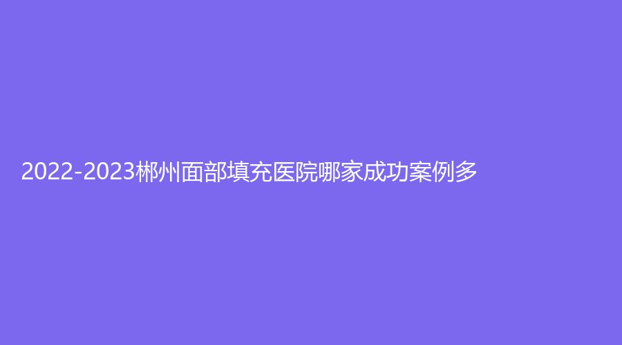 2022-2023郴州面部填充醫(yī)院哪家成功案例多？愛思特、淇韻診所、星美域等機(jī)構(gòu)哪家醫(yī)生有責(zé)任心？