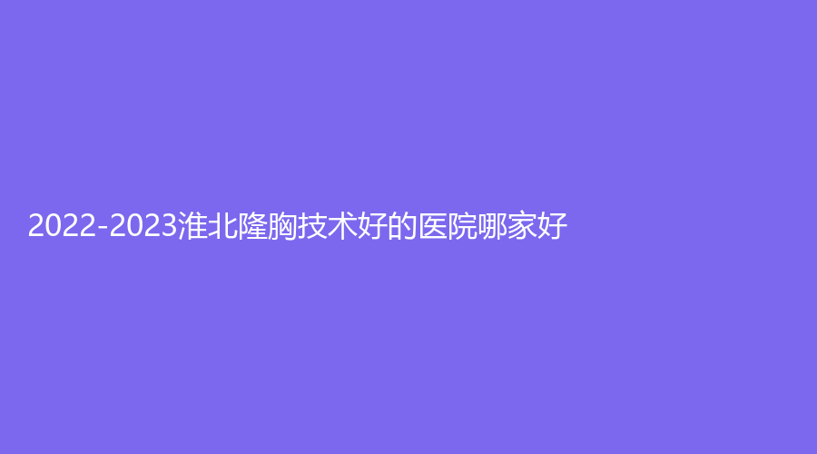 2022-2023淮北隆胸技術(shù)好的醫(yī)院哪家好？美傾城、旭美、微悅等機(jī)構(gòu)穩(wěn)居前三！