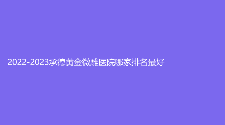 2022-2023承德黃金微雕醫(yī)院哪家排名好？