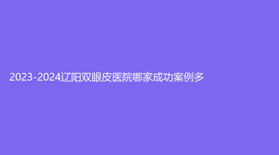 2023-2024遼陽雙眼皮醫(yī)院哪家成功案例多？