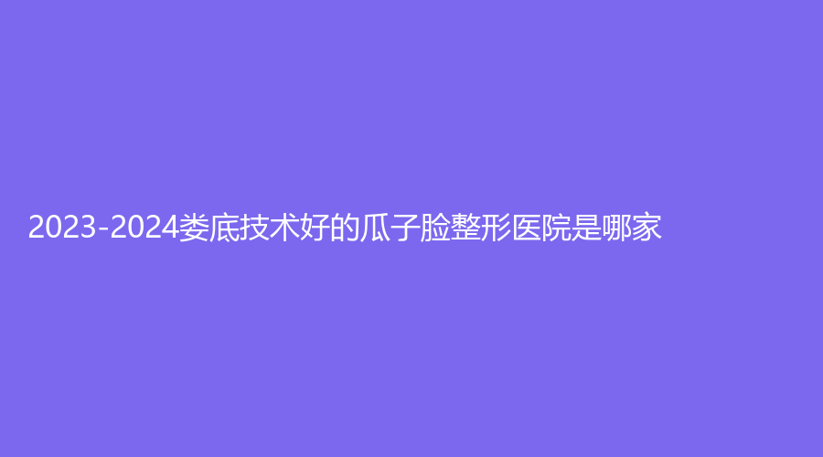 2023-2024婁底技術(shù)好的瓜子臉整形醫(yī)院是哪家？仁愛(ài)醫(yī)院外科、冷水江婉媄診所、