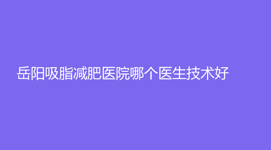 岳陽吸脂減肥醫(yī)院哪個醫(yī)生技術(shù)好？喬雅零貳、愛美麗、宏康眼耳鼻喉醫(yī)院等機構(gòu)位列前五！