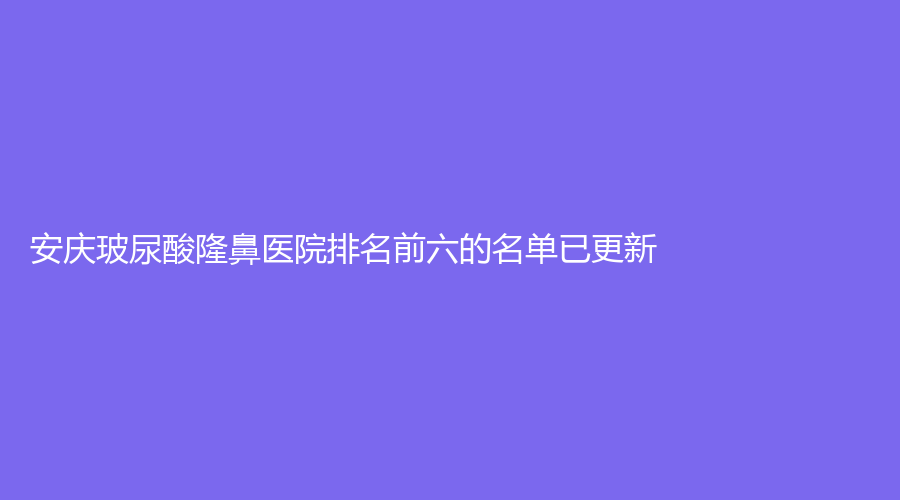 安慶玻尿酸隆鼻醫(yī)院排名前六的名單已更新！