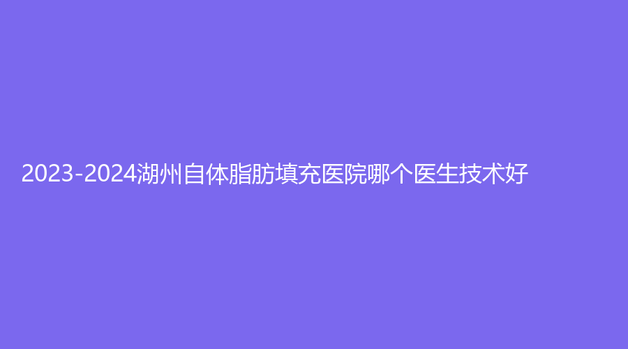 2023-2024湖州自體脂肪填充醫(yī)院哪個醫(yī)生技術(shù)好？