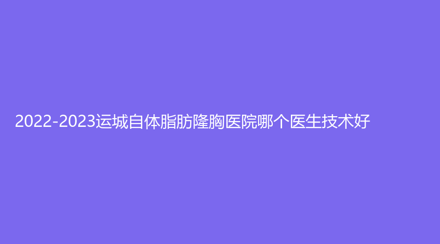 2022-2023運(yùn)城自體脂肪隆胸醫(yī)院哪個(gè)醫(yī)生技術(shù)好？