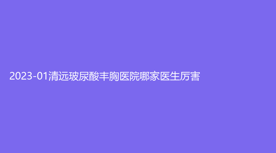 2023-01清遠玻尿酸豐胸醫(yī)院哪家醫(yī)生厲害？