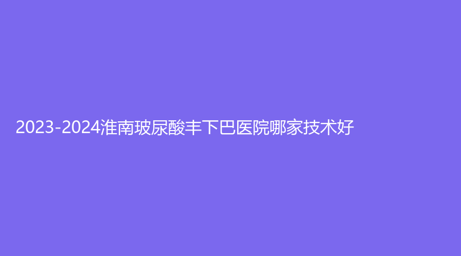2023-2024淮南玻尿酸豐下巴醫(yī)院哪家技術(shù)好？