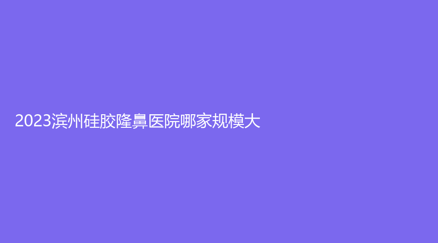 2023濱州硅膠隆鼻醫(yī)院哪家規(guī)模大？博士診所、曦朵華美、沾化縣人民醫(yī)院科等