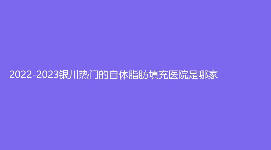 2022-2023銀川熱門的自體脂肪填充醫(yī)院是哪家？