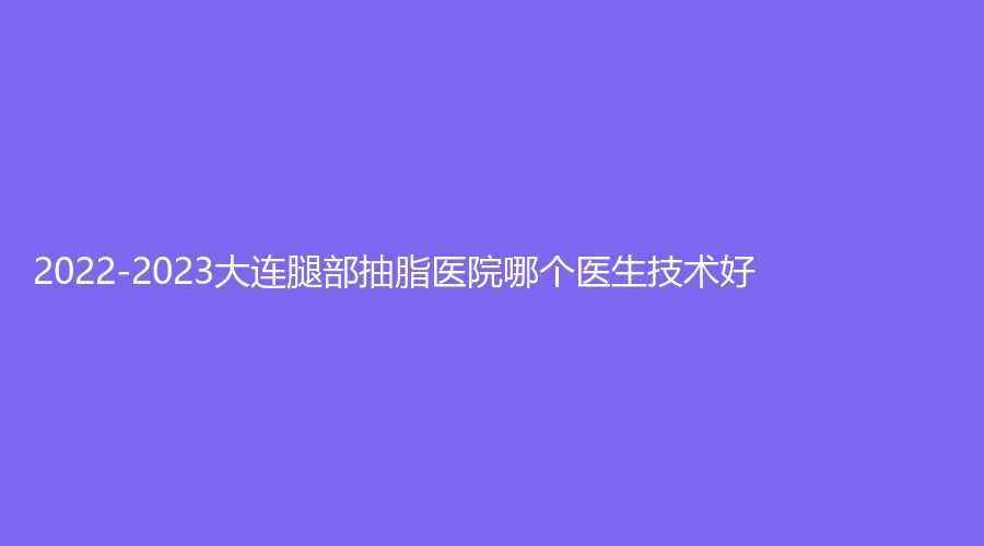 2022-2023大連腿部抽脂醫(yī)院哪個(gè)醫(yī)生技術(shù)好？達(dá)美元辰、超前、高嵐等機(jī)構(gòu)哪家靠譜？