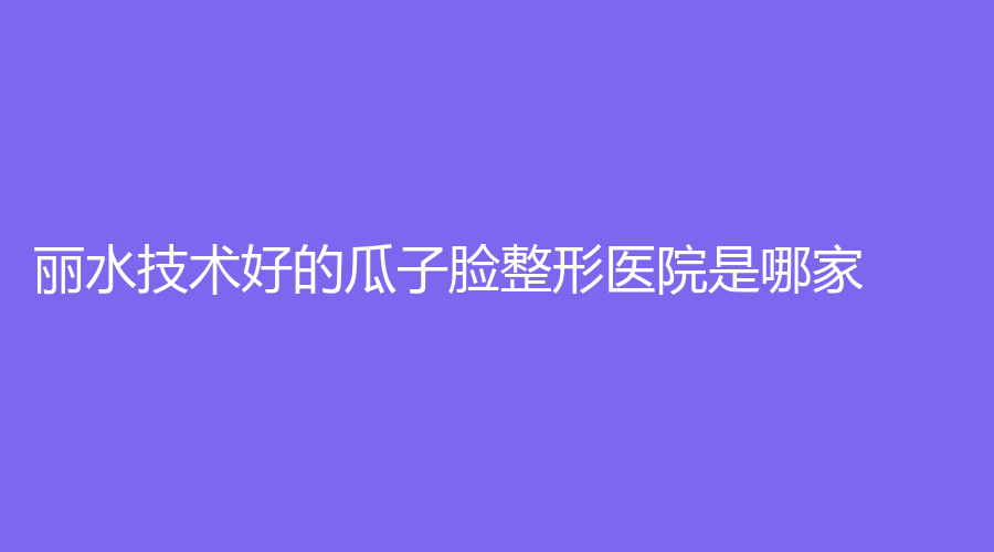 麗水技術(shù)好的瓜子臉整形醫(yī)院是哪家？