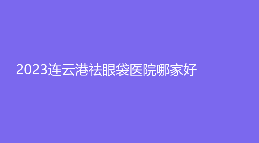 2023連云港祛眼袋醫(yī)院哪家好？天億女子診所、華美、億大等機構哪個案例多？