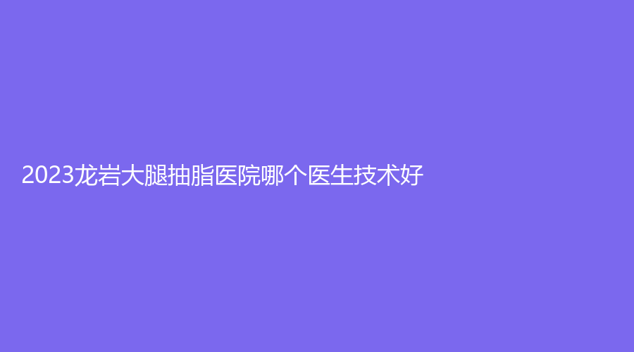2023龍巖大腿抽脂醫(yī)院哪個醫(yī)生技術(shù)好？協(xié)和醫(yī)院微中心、晶膚、市第二醫(yī)院燒傷科等機構(gòu)哪家好？