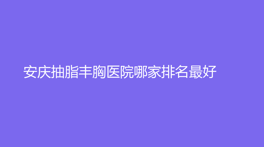 安慶抽脂豐胸醫(yī)院哪家排名好？
