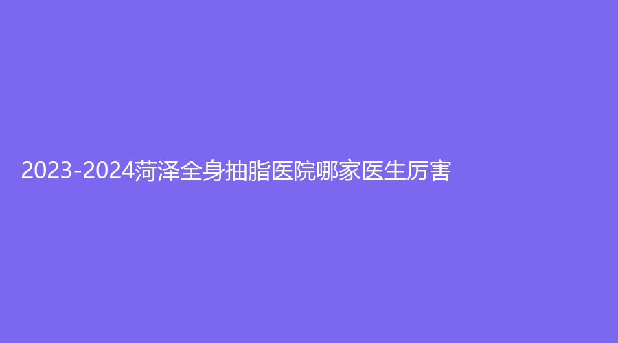 2023-2024菏澤全身抽脂醫(yī)院哪家醫(yī)生厲害？