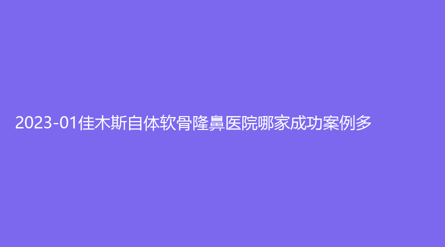 2023-01佳木斯自體軟骨隆鼻醫(yī)院哪家成功案例多？