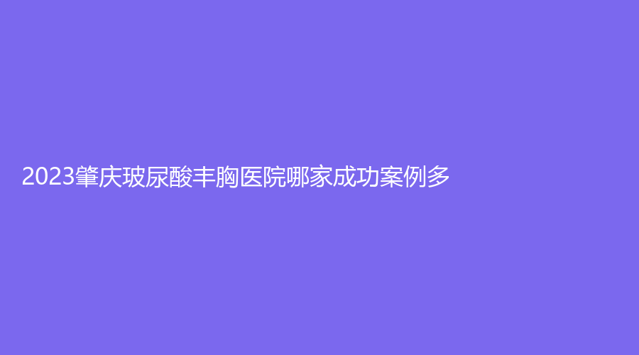 2023肇慶玻尿酸豐胸醫(yī)院哪家成功案例多？