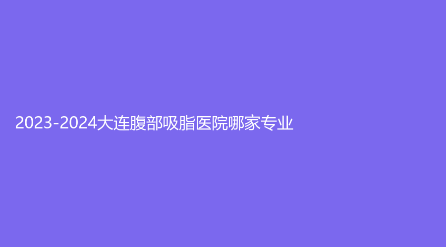 2023-2024大連腹部吸脂醫(yī)院哪家專業(yè)？奧拉克、藝星、智妍診所等機構(gòu)不負眾望！