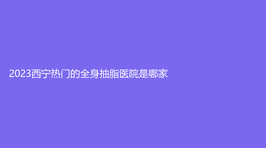 2023西寧熱門的全身抽脂醫(yī)院是哪家？韓亞診所、時光、量麗診所等機構哪個便宜？