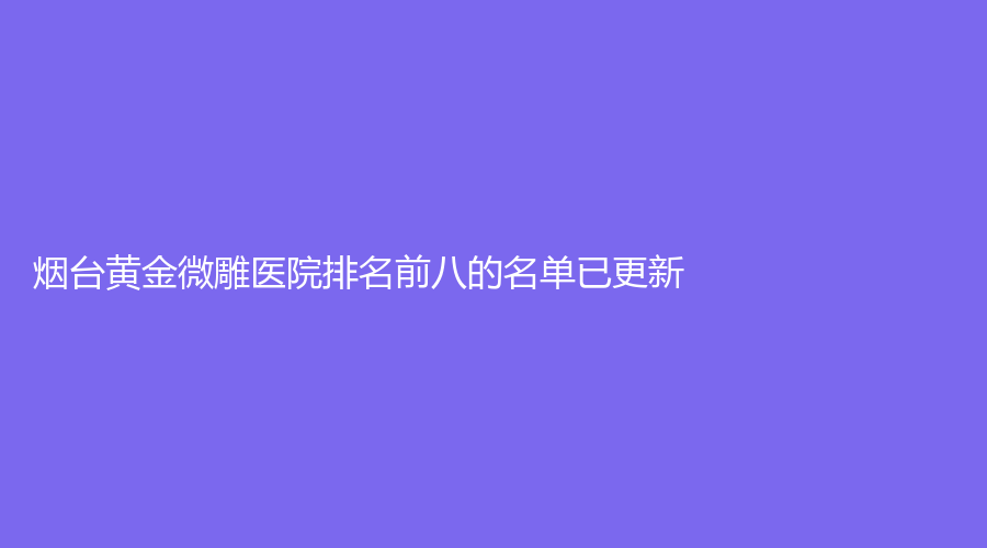 煙臺(tái)黃金微雕醫(yī)院排名前八的名單已更新！