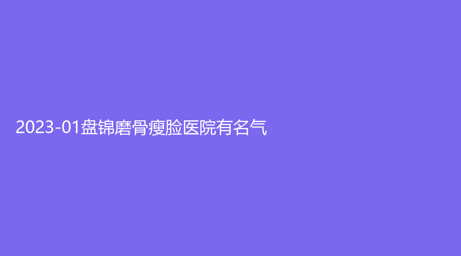 2023-01盤錦磨骨瘦臉醫(yī)院有名氣？聯(lián)合美、名人診所、崔玉麗診所等機(jī)構(gòu)穩(wěn)居前三！