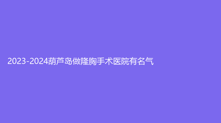 2023-2024葫蘆島做隆胸手術(shù)醫(yī)院有名氣？元氏星美匯、蒂梵妮診所、鑫晨聚美等機構(gòu)穩(wěn)居前五！