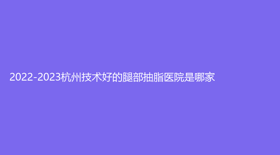 2022-2023杭州技術(shù)好的腿部抽脂醫(yī)院是哪家？同榮麗格、美辰、千晴診所等機(jī)構(gòu)哪家更專(zhuān)業(yè)？