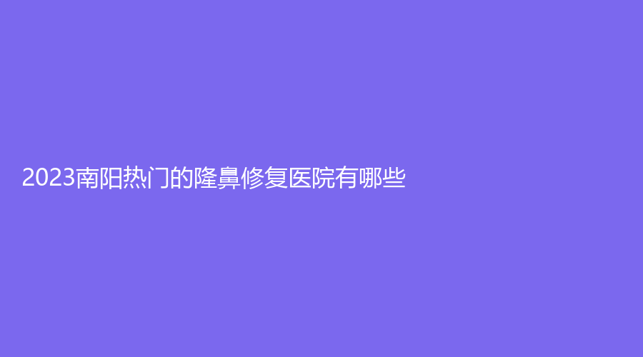 2023南陽熱門的隆鼻修復(fù)醫(yī)院有哪些？婉爾美診所、蘭宇、河南大學(xué)附屬南石醫(yī)院燒傷中心等機(jī)構(gòu)位列前五！