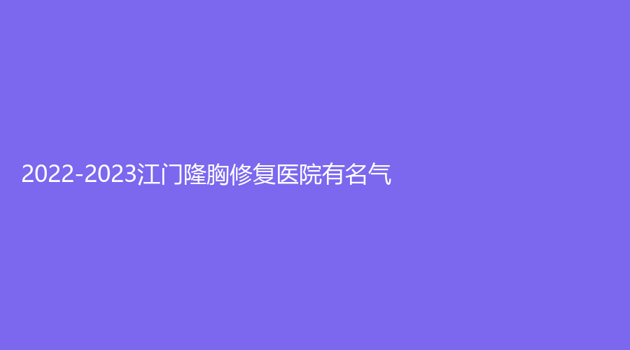 2022-2023江門隆胸修復(fù)醫(yī)院有名氣？