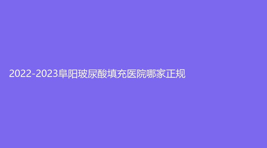2022-2023阜陽(yáng)玻尿酸填充醫(yī)院哪家正規(guī)？