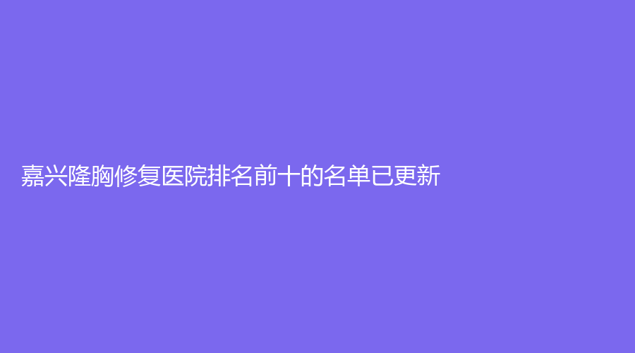 嘉興隆胸修復(fù)醫(yī)院排名前十的名單已更新！微美、兮顏棠診所、海寧維多利亞診所等機(jī)構(gòu)登頂前三！