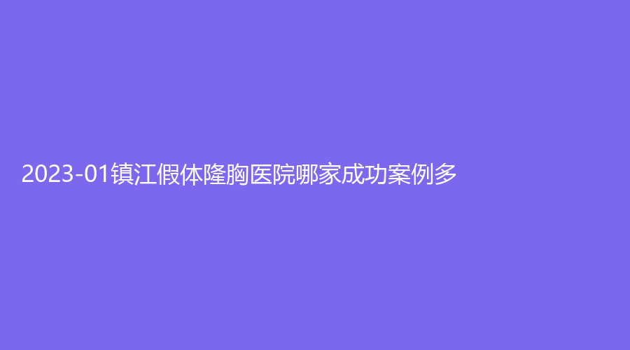 2023-01鎮(zhèn)江假體隆胸醫(yī)院哪家成功案例多？丹陽恒美、市第三人民醫(yī)院科、西嬋等機(jī)構(gòu)哪個(gè)專業(yè)？