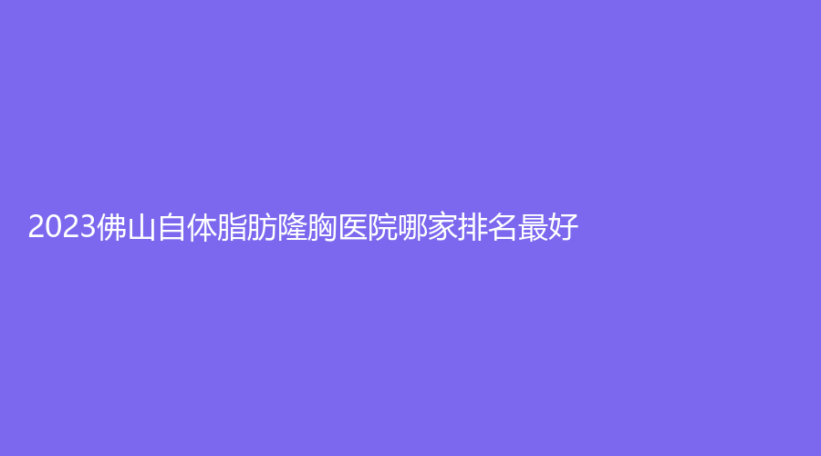 2023佛山自體脂肪隆胸醫(yī)院哪家排名好？德瑪膚診所、妍禧、東王薈診所等機(jī)構(gòu)哪家正規(guī)？