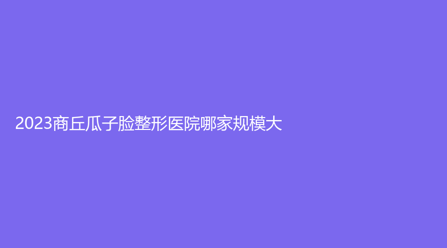 2023商丘瓜子臉整形醫(yī)院哪家規(guī)模大？
