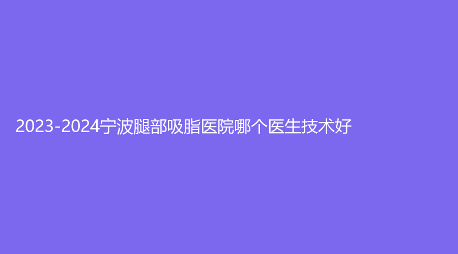 2023-2024寧波腿部吸脂醫(yī)院哪個醫(yī)生技術好？